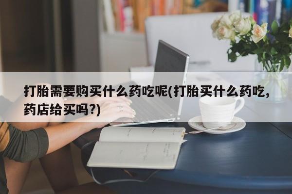 私人打胎药哪里有卖的打胎需要购买什么药吃呢(打胎买什么药吃,药店给买吗?)