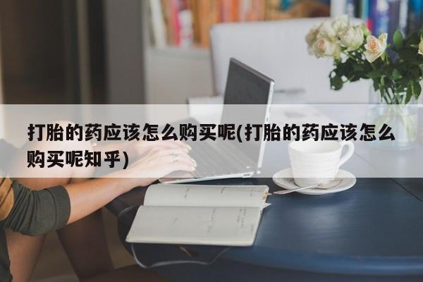私人打胎药哪里有卖的打胎的药应该怎么购买呢(打胎的药应该怎么购买呢知乎)